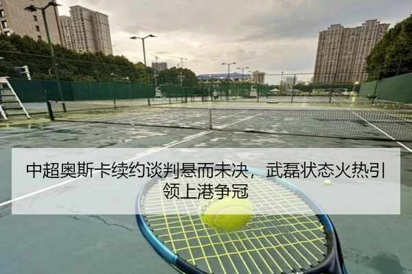 中超奥斯卡续约谈判悬而未决，武磊状态火热引领上港争冠