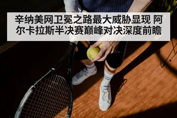 辛纳美网卫冕之路最大威胁显现 阿尔卡拉斯半决赛巅峰对决深度前瞻